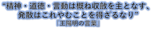 王陽明の言葉：「精神・道徳・言動は概ね収斂を主となす。発散はこれやむことを得ざるなり」